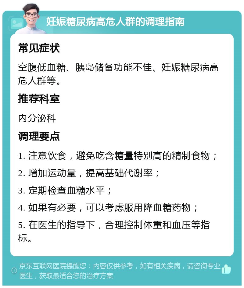 妊娠糖尿病高危人群的调理指南 常见症状 空腹低血糖、胰岛储备功能不佳、妊娠糖尿病高危人群等。 推荐科室 内分泌科 调理要点 1. 注意饮食，避免吃含糖量特别高的精制食物； 2. 增加运动量，提高基础代谢率； 3. 定期检查血糖水平； 4. 如果有必要，可以考虑服用降血糖药物； 5. 在医生的指导下，合理控制体重和血压等指标。