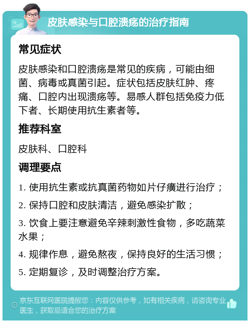 皮肤感染与口腔溃疡的治疗指南 常见症状 皮肤感染和口腔溃疡是常见的疾病，可能由细菌、病毒或真菌引起。症状包括皮肤红肿、疼痛、口腔内出现溃疡等。易感人群包括免疫力低下者、长期使用抗生素者等。 推荐科室 皮肤科、口腔科 调理要点 1. 使用抗生素或抗真菌药物如片仔癀进行治疗； 2. 保持口腔和皮肤清洁，避免感染扩散； 3. 饮食上要注意避免辛辣刺激性食物，多吃蔬菜水果； 4. 规律作息，避免熬夜，保持良好的生活习惯； 5. 定期复诊，及时调整治疗方案。