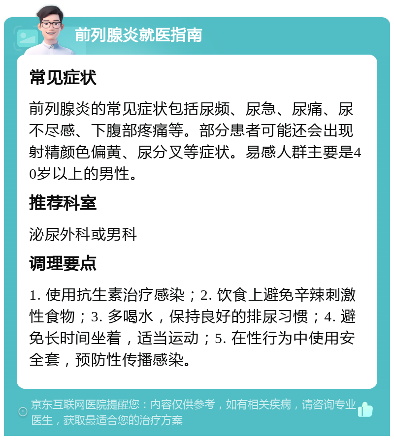 前列腺炎就医指南 常见症状 前列腺炎的常见症状包括尿频、尿急、尿痛、尿不尽感、下腹部疼痛等。部分患者可能还会出现射精颜色偏黄、尿分叉等症状。易感人群主要是40岁以上的男性。 推荐科室 泌尿外科或男科 调理要点 1. 使用抗生素治疗感染；2. 饮食上避免辛辣刺激性食物；3. 多喝水，保持良好的排尿习惯；4. 避免长时间坐着，适当运动；5. 在性行为中使用安全套，预防性传播感染。