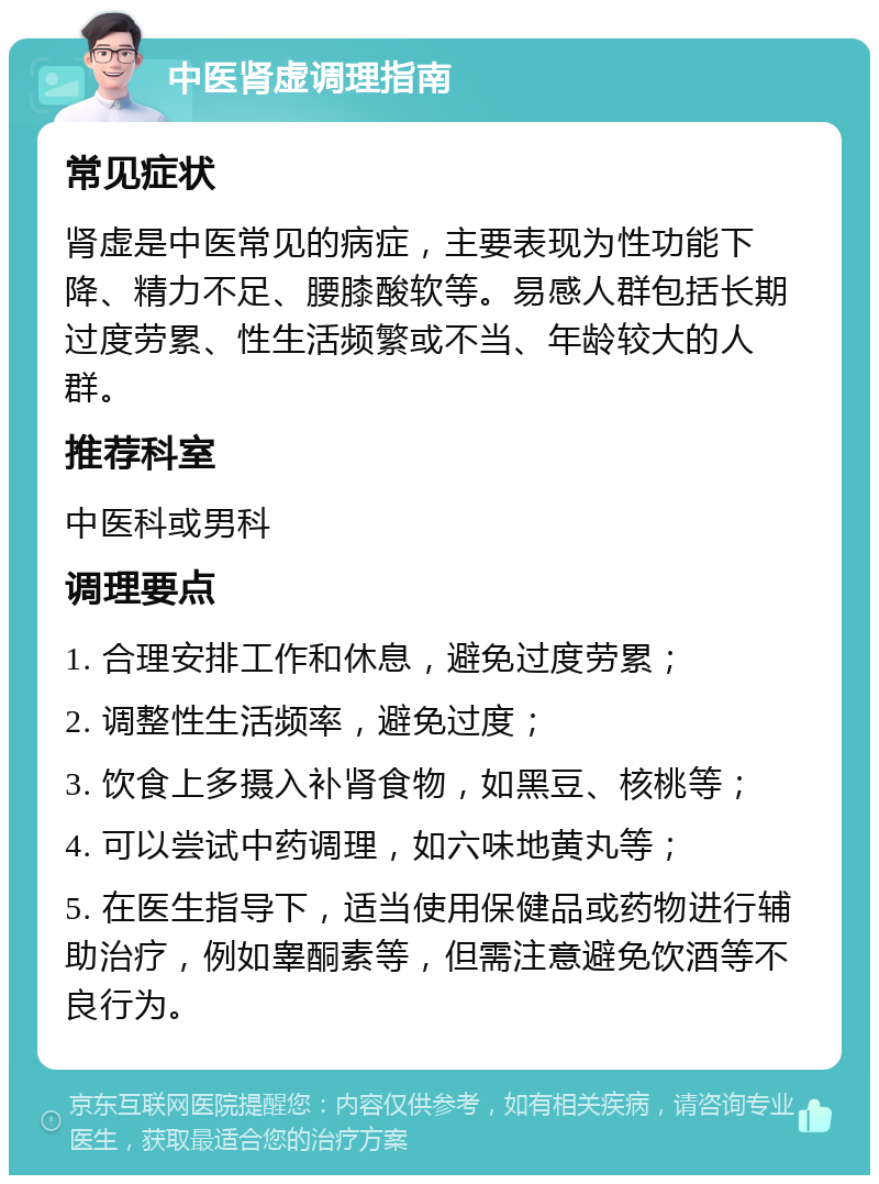 中医肾虚调理指南 常见症状 肾虚是中医常见的病症，主要表现为性功能下降、精力不足、腰膝酸软等。易感人群包括长期过度劳累、性生活频繁或不当、年龄较大的人群。 推荐科室 中医科或男科 调理要点 1. 合理安排工作和休息，避免过度劳累； 2. 调整性生活频率，避免过度； 3. 饮食上多摄入补肾食物，如黑豆、核桃等； 4. 可以尝试中药调理，如六味地黄丸等； 5. 在医生指导下，适当使用保健品或药物进行辅助治疗，例如睾酮素等，但需注意避免饮酒等不良行为。