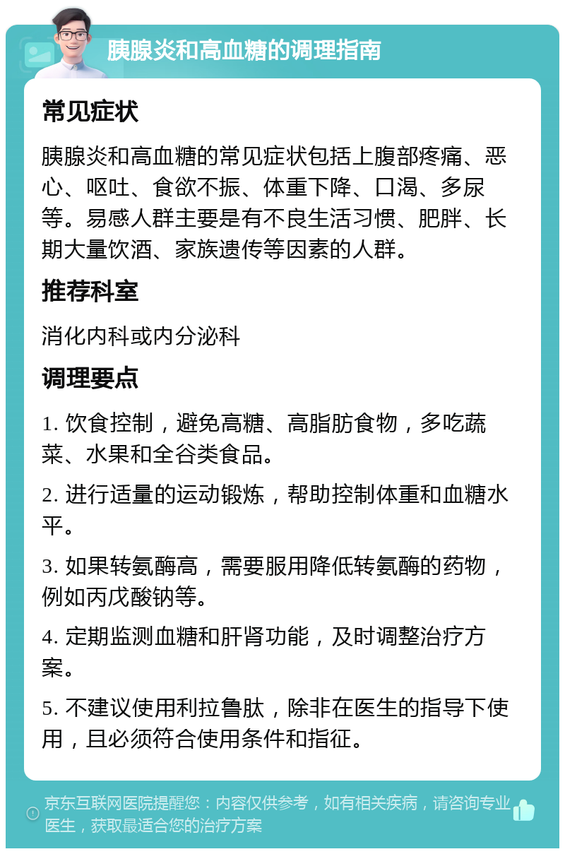 胰腺炎和高血糖的调理指南 常见症状 胰腺炎和高血糖的常见症状包括上腹部疼痛、恶心、呕吐、食欲不振、体重下降、口渴、多尿等。易感人群主要是有不良生活习惯、肥胖、长期大量饮酒、家族遗传等因素的人群。 推荐科室 消化内科或内分泌科 调理要点 1. 饮食控制，避免高糖、高脂肪食物，多吃蔬菜、水果和全谷类食品。 2. 进行适量的运动锻炼，帮助控制体重和血糖水平。 3. 如果转氨酶高，需要服用降低转氨酶的药物，例如丙戊酸钠等。 4. 定期监测血糖和肝肾功能，及时调整治疗方案。 5. 不建议使用利拉鲁肽，除非在医生的指导下使用，且必须符合使用条件和指征。