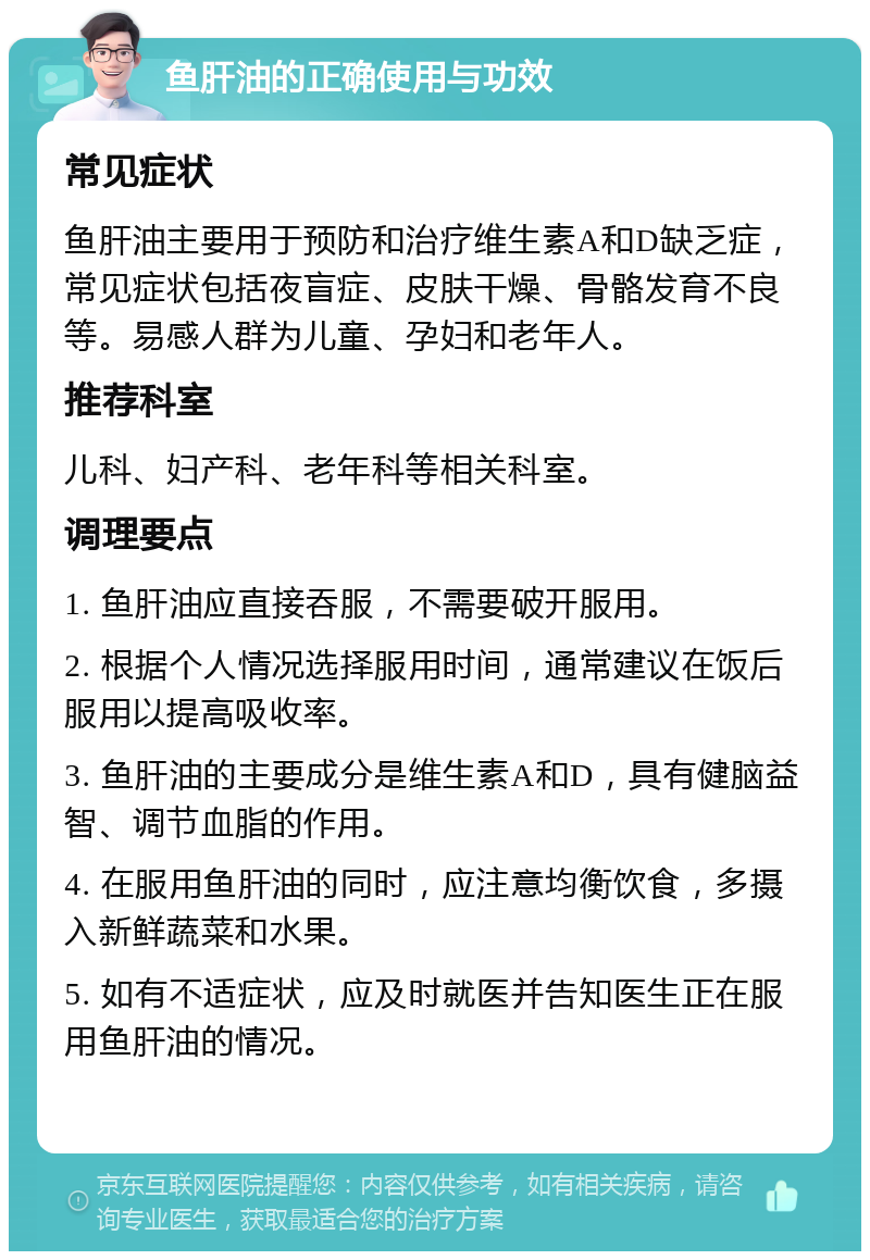 鱼肝油的正确使用与功效 常见症状 鱼肝油主要用于预防和治疗维生素A和D缺乏症，常见症状包括夜盲症、皮肤干燥、骨骼发育不良等。易感人群为儿童、孕妇和老年人。 推荐科室 儿科、妇产科、老年科等相关科室。 调理要点 1. 鱼肝油应直接吞服，不需要破开服用。 2. 根据个人情况选择服用时间，通常建议在饭后服用以提高吸收率。 3. 鱼肝油的主要成分是维生素A和D，具有健脑益智、调节血脂的作用。 4. 在服用鱼肝油的同时，应注意均衡饮食，多摄入新鲜蔬菜和水果。 5. 如有不适症状，应及时就医并告知医生正在服用鱼肝油的情况。