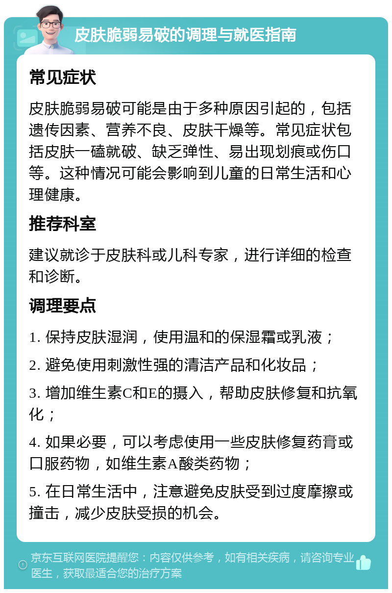 皮肤脆弱易破的调理与就医指南 常见症状 皮肤脆弱易破可能是由于多种原因引起的，包括遗传因素、营养不良、皮肤干燥等。常见症状包括皮肤一磕就破、缺乏弹性、易出现划痕或伤口等。这种情况可能会影响到儿童的日常生活和心理健康。 推荐科室 建议就诊于皮肤科或儿科专家，进行详细的检查和诊断。 调理要点 1. 保持皮肤湿润，使用温和的保湿霜或乳液； 2. 避免使用刺激性强的清洁产品和化妆品； 3. 增加维生素C和E的摄入，帮助皮肤修复和抗氧化； 4. 如果必要，可以考虑使用一些皮肤修复药膏或口服药物，如维生素A酸类药物； 5. 在日常生活中，注意避免皮肤受到过度摩擦或撞击，减少皮肤受损的机会。