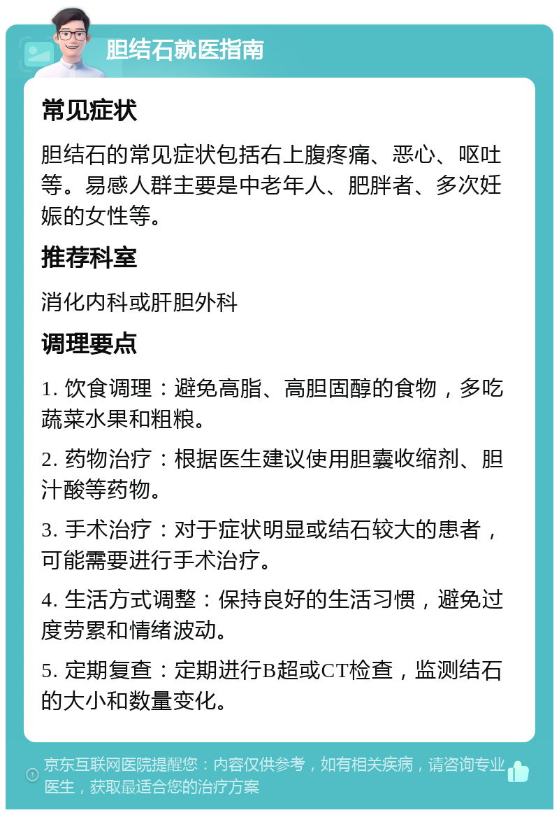 胆结石就医指南 常见症状 胆结石的常见症状包括右上腹疼痛、恶心、呕吐等。易感人群主要是中老年人、肥胖者、多次妊娠的女性等。 推荐科室 消化内科或肝胆外科 调理要点 1. 饮食调理：避免高脂、高胆固醇的食物，多吃蔬菜水果和粗粮。 2. 药物治疗：根据医生建议使用胆囊收缩剂、胆汁酸等药物。 3. 手术治疗：对于症状明显或结石较大的患者，可能需要进行手术治疗。 4. 生活方式调整：保持良好的生活习惯，避免过度劳累和情绪波动。 5. 定期复查：定期进行B超或CT检查，监测结石的大小和数量变化。