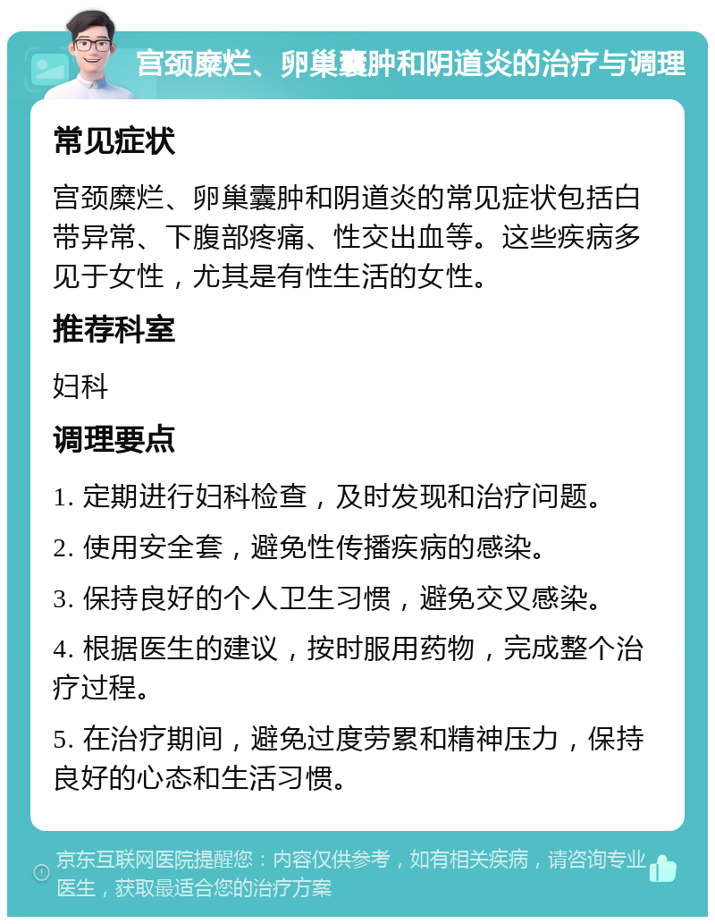 宫颈糜烂、卵巢囊肿和阴道炎的治疗与调理 常见症状 宫颈糜烂、卵巢囊肿和阴道炎的常见症状包括白带异常、下腹部疼痛、性交出血等。这些疾病多见于女性，尤其是有性生活的女性。 推荐科室 妇科 调理要点 1. 定期进行妇科检查，及时发现和治疗问题。 2. 使用安全套，避免性传播疾病的感染。 3. 保持良好的个人卫生习惯，避免交叉感染。 4. 根据医生的建议，按时服用药物，完成整个治疗过程。 5. 在治疗期间，避免过度劳累和精神压力，保持良好的心态和生活习惯。