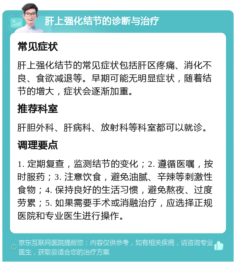 肝上强化结节的诊断与治疗 常见症状 肝上强化结节的常见症状包括肝区疼痛、消化不良、食欲减退等。早期可能无明显症状，随着结节的增大，症状会逐渐加重。 推荐科室 肝胆外科、肝病科、放射科等科室都可以就诊。 调理要点 1. 定期复查，监测结节的变化；2. 遵循医嘱，按时服药；3. 注意饮食，避免油腻、辛辣等刺激性食物；4. 保持良好的生活习惯，避免熬夜、过度劳累；5. 如果需要手术或消融治疗，应选择正规医院和专业医生进行操作。