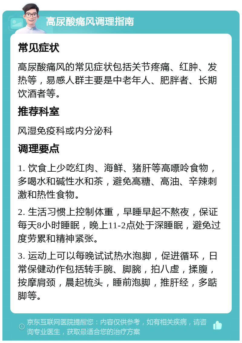 高尿酸痛风调理指南 常见症状 高尿酸痛风的常见症状包括关节疼痛、红肿、发热等，易感人群主要是中老年人、肥胖者、长期饮酒者等。 推荐科室 风湿免疫科或内分泌科 调理要点 1. 饮食上少吃红肉、海鲜、猪肝等高嘌呤食物，多喝水和碱性水和茶，避免高糖、高油、辛辣刺激和热性食物。 2. 生活习惯上控制体重，早睡早起不熬夜，保证每天8小时睡眠，晚上11-2点处于深睡眠，避免过度劳累和精神紧张。 3. 运动上可以每晚试试热水泡脚，促进循环，日常保健动作包括转手腕、脚腕，拍八虚，揉腹，按摩肩颈，晨起梳头，睡前泡脚，推肝经，多踮脚等。