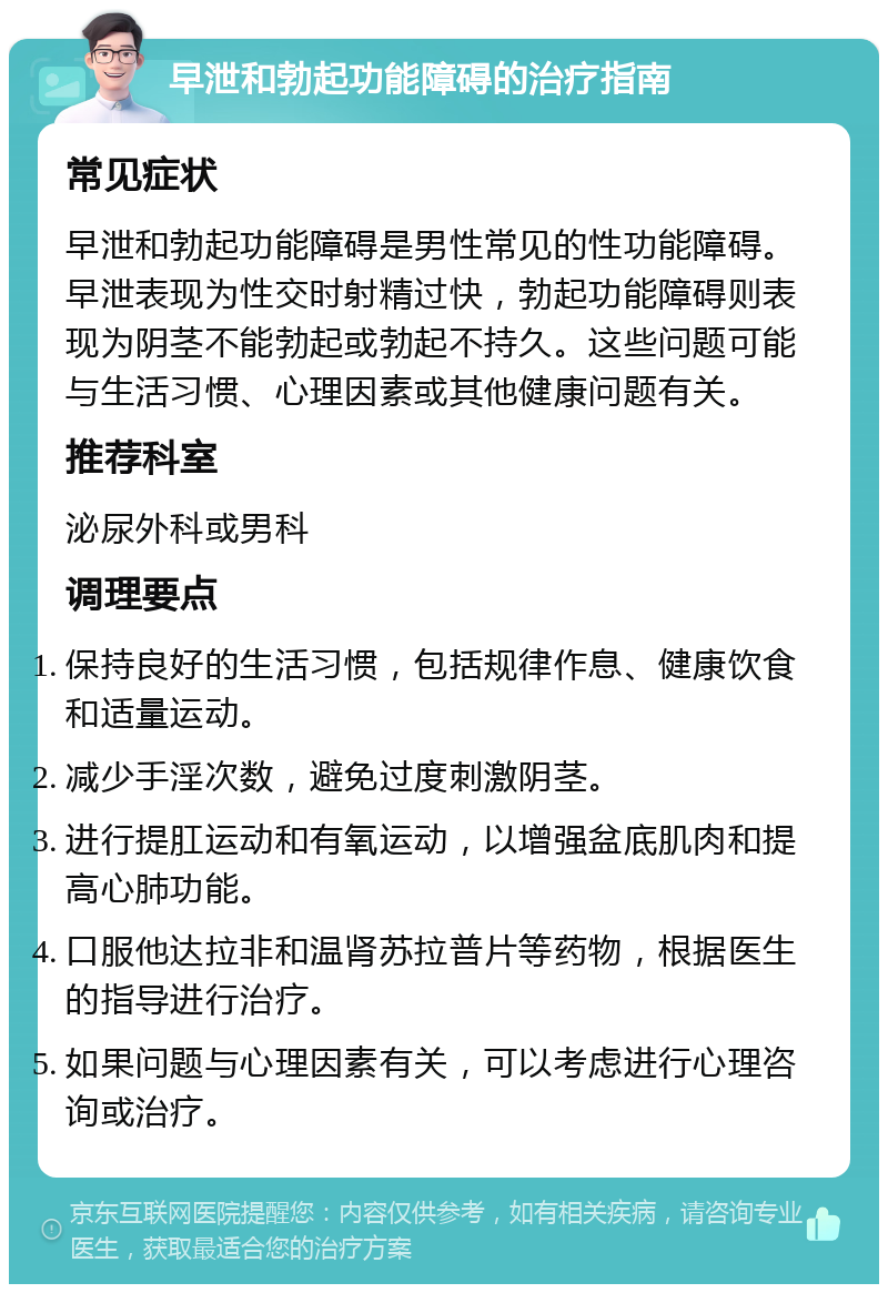 早泄和勃起功能障碍的治疗指南 常见症状 早泄和勃起功能障碍是男性常见的性功能障碍。早泄表现为性交时射精过快，勃起功能障碍则表现为阴茎不能勃起或勃起不持久。这些问题可能与生活习惯、心理因素或其他健康问题有关。 推荐科室 泌尿外科或男科 调理要点 保持良好的生活习惯，包括规律作息、健康饮食和适量运动。 减少手淫次数，避免过度刺激阴茎。 进行提肛运动和有氧运动，以增强盆底肌肉和提高心肺功能。 口服他达拉非和温肾苏拉普片等药物，根据医生的指导进行治疗。 如果问题与心理因素有关，可以考虑进行心理咨询或治疗。