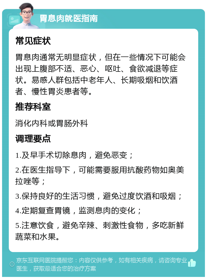 胃息肉就医指南 常见症状 胃息肉通常无明显症状，但在一些情况下可能会出现上腹部不适、恶心、呕吐、食欲减退等症状。易感人群包括中老年人、长期吸烟和饮酒者、慢性胃炎患者等。 推荐科室 消化内科或胃肠外科 调理要点 1.及早手术切除息肉，避免恶变； 2.在医生指导下，可能需要服用抗酸药物如奥美拉唑等； 3.保持良好的生活习惯，避免过度饮酒和吸烟； 4.定期复查胃镜，监测息肉的变化； 5.注意饮食，避免辛辣、刺激性食物，多吃新鲜蔬菜和水果。