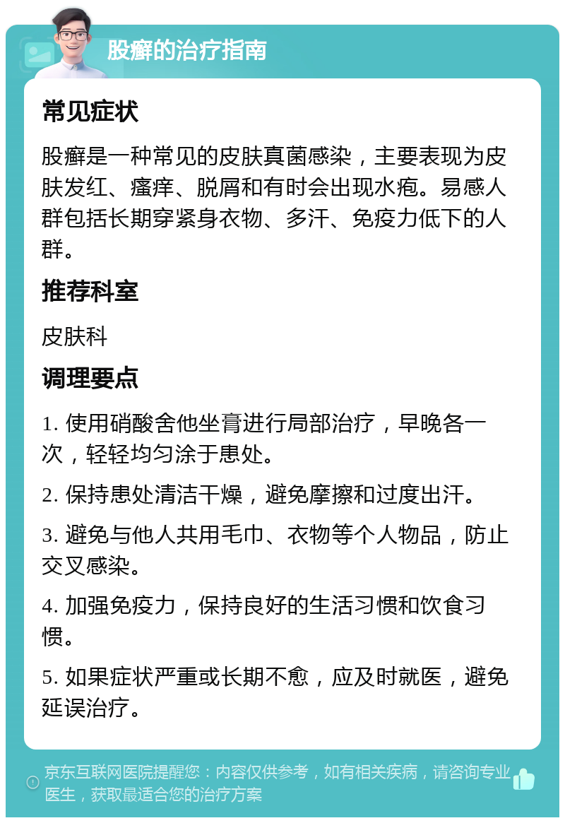 股癣的治疗指南 常见症状 股癣是一种常见的皮肤真菌感染，主要表现为皮肤发红、瘙痒、脱屑和有时会出现水疱。易感人群包括长期穿紧身衣物、多汗、免疫力低下的人群。 推荐科室 皮肤科 调理要点 1. 使用硝酸舍他坐膏进行局部治疗，早晚各一次，轻轻均匀涂于患处。 2. 保持患处清洁干燥，避免摩擦和过度出汗。 3. 避免与他人共用毛巾、衣物等个人物品，防止交叉感染。 4. 加强免疫力，保持良好的生活习惯和饮食习惯。 5. 如果症状严重或长期不愈，应及时就医，避免延误治疗。