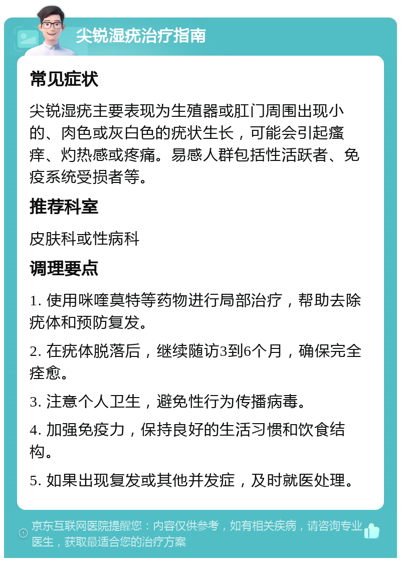 尖锐湿疣治疗指南 常见症状 尖锐湿疣主要表现为生殖器或肛门周围出现小的、肉色或灰白色的疣状生长，可能会引起瘙痒、灼热感或疼痛。易感人群包括性活跃者、免疫系统受损者等。 推荐科室 皮肤科或性病科 调理要点 1. 使用咪喹莫特等药物进行局部治疗，帮助去除疣体和预防复发。 2. 在疣体脱落后，继续随访3到6个月，确保完全痊愈。 3. 注意个人卫生，避免性行为传播病毒。 4. 加强免疫力，保持良好的生活习惯和饮食结构。 5. 如果出现复发或其他并发症，及时就医处理。