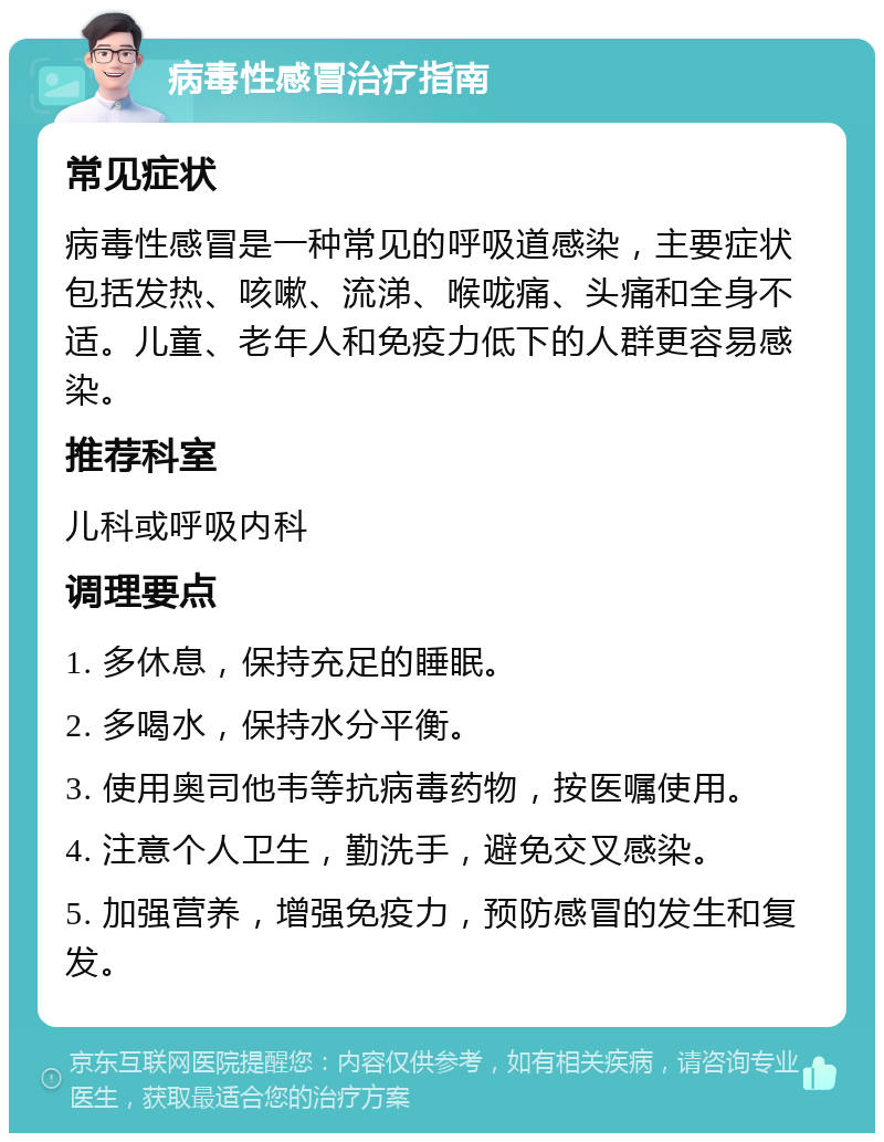 病毒性感冒治疗指南 常见症状 病毒性感冒是一种常见的呼吸道感染，主要症状包括发热、咳嗽、流涕、喉咙痛、头痛和全身不适。儿童、老年人和免疫力低下的人群更容易感染。 推荐科室 儿科或呼吸内科 调理要点 1. 多休息，保持充足的睡眠。 2. 多喝水，保持水分平衡。 3. 使用奥司他韦等抗病毒药物，按医嘱使用。 4. 注意个人卫生，勤洗手，避免交叉感染。 5. 加强营养，增强免疫力，预防感冒的发生和复发。