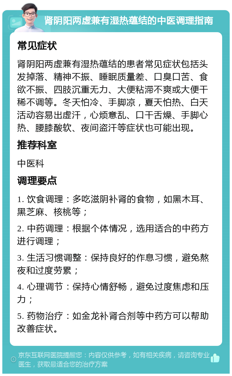 肾阴阳两虚兼有湿热蕴结的中医调理指南 常见症状 肾阴阳两虚兼有湿热蕴结的患者常见症状包括头发掉落、精神不振、睡眠质量差、口臭口苦、食欲不振、四肢沉重无力、大便粘滞不爽或大便干稀不调等。冬天怕冷、手脚凉，夏天怕热、白天活动容易出虚汗，心烦意乱、口干舌燥、手脚心热、腰膝酸软、夜间盗汗等症状也可能出现。 推荐科室 中医科 调理要点 1. 饮食调理：多吃滋阴补肾的食物，如黑木耳、黑芝麻、核桃等； 2. 中药调理：根据个体情况，选用适合的中药方进行调理； 3. 生活习惯调整：保持良好的作息习惯，避免熬夜和过度劳累； 4. 心理调节：保持心情舒畅，避免过度焦虑和压力； 5. 药物治疗：如金龙补肾合剂等中药方可以帮助改善症状。