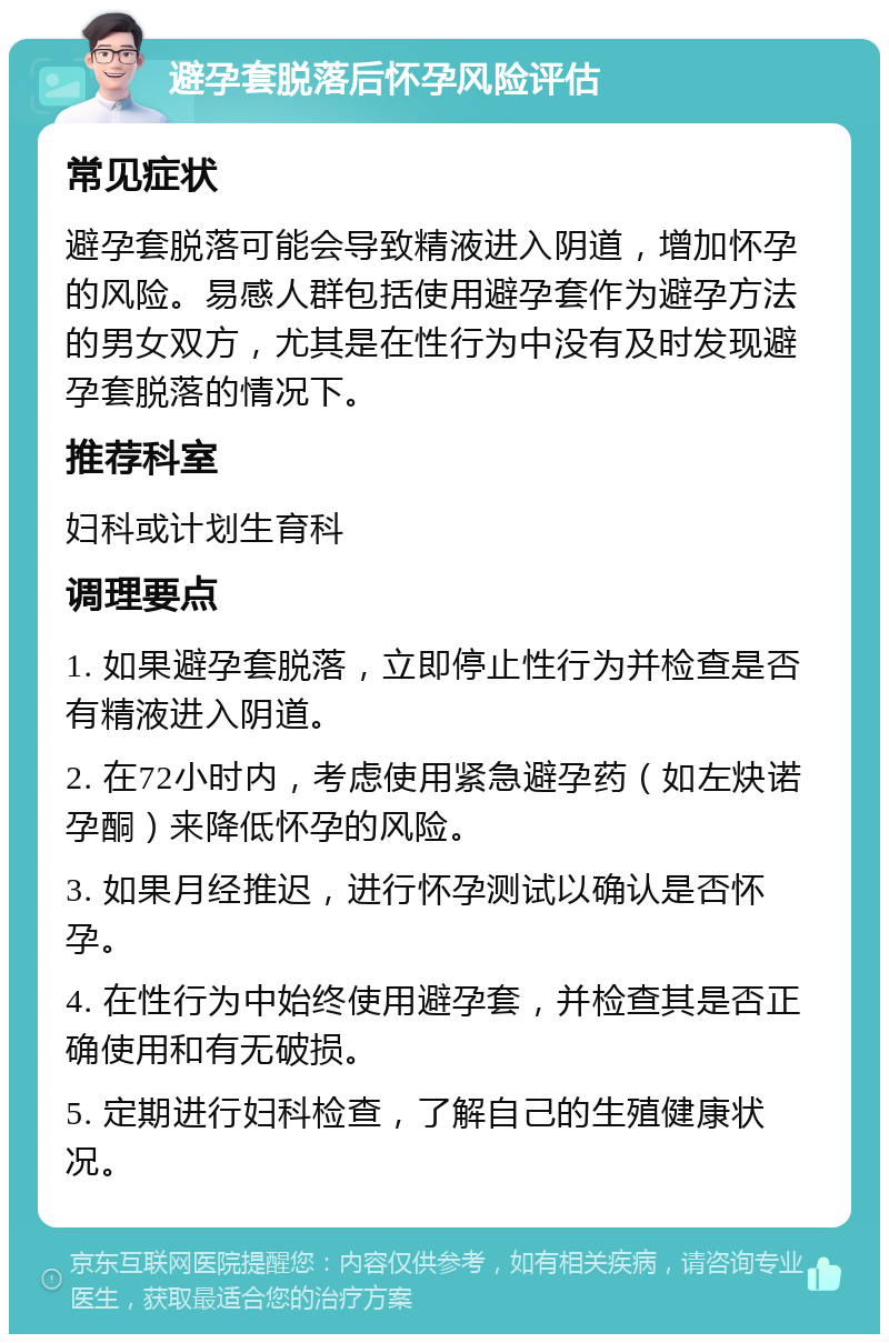 避孕套脱落后怀孕风险评估 常见症状 避孕套脱落可能会导致精液进入阴道，增加怀孕的风险。易感人群包括使用避孕套作为避孕方法的男女双方，尤其是在性行为中没有及时发现避孕套脱落的情况下。 推荐科室 妇科或计划生育科 调理要点 1. 如果避孕套脱落，立即停止性行为并检查是否有精液进入阴道。 2. 在72小时内，考虑使用紧急避孕药（如左炔诺孕酮）来降低怀孕的风险。 3. 如果月经推迟，进行怀孕测试以确认是否怀孕。 4. 在性行为中始终使用避孕套，并检查其是否正确使用和有无破损。 5. 定期进行妇科检查，了解自己的生殖健康状况。