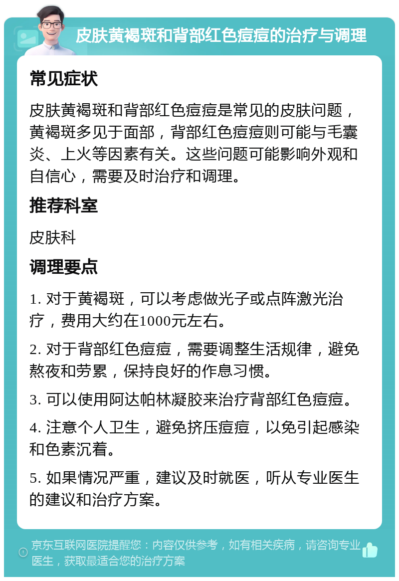 皮肤黄褐斑和背部红色痘痘的治疗与调理 常见症状 皮肤黄褐斑和背部红色痘痘是常见的皮肤问题，黄褐斑多见于面部，背部红色痘痘则可能与毛囊炎、上火等因素有关。这些问题可能影响外观和自信心，需要及时治疗和调理。 推荐科室 皮肤科 调理要点 1. 对于黄褐斑，可以考虑做光子或点阵激光治疗，费用大约在1000元左右。 2. 对于背部红色痘痘，需要调整生活规律，避免熬夜和劳累，保持良好的作息习惯。 3. 可以使用阿达帕林凝胶来治疗背部红色痘痘。 4. 注意个人卫生，避免挤压痘痘，以免引起感染和色素沉着。 5. 如果情况严重，建议及时就医，听从专业医生的建议和治疗方案。