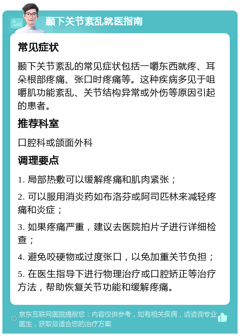 颞下关节紊乱就医指南 常见症状 颞下关节紊乱的常见症状包括一嚼东西就疼、耳朵根部疼痛、张口时疼痛等。这种疾病多见于咀嚼肌功能紊乱、关节结构异常或外伤等原因引起的患者。 推荐科室 口腔科或颌面外科 调理要点 1. 局部热敷可以缓解疼痛和肌肉紧张； 2. 可以服用消炎药如布洛芬或阿司匹林来减轻疼痛和炎症； 3. 如果疼痛严重，建议去医院拍片子进行详细检查； 4. 避免咬硬物或过度张口，以免加重关节负担； 5. 在医生指导下进行物理治疗或口腔矫正等治疗方法，帮助恢复关节功能和缓解疼痛。