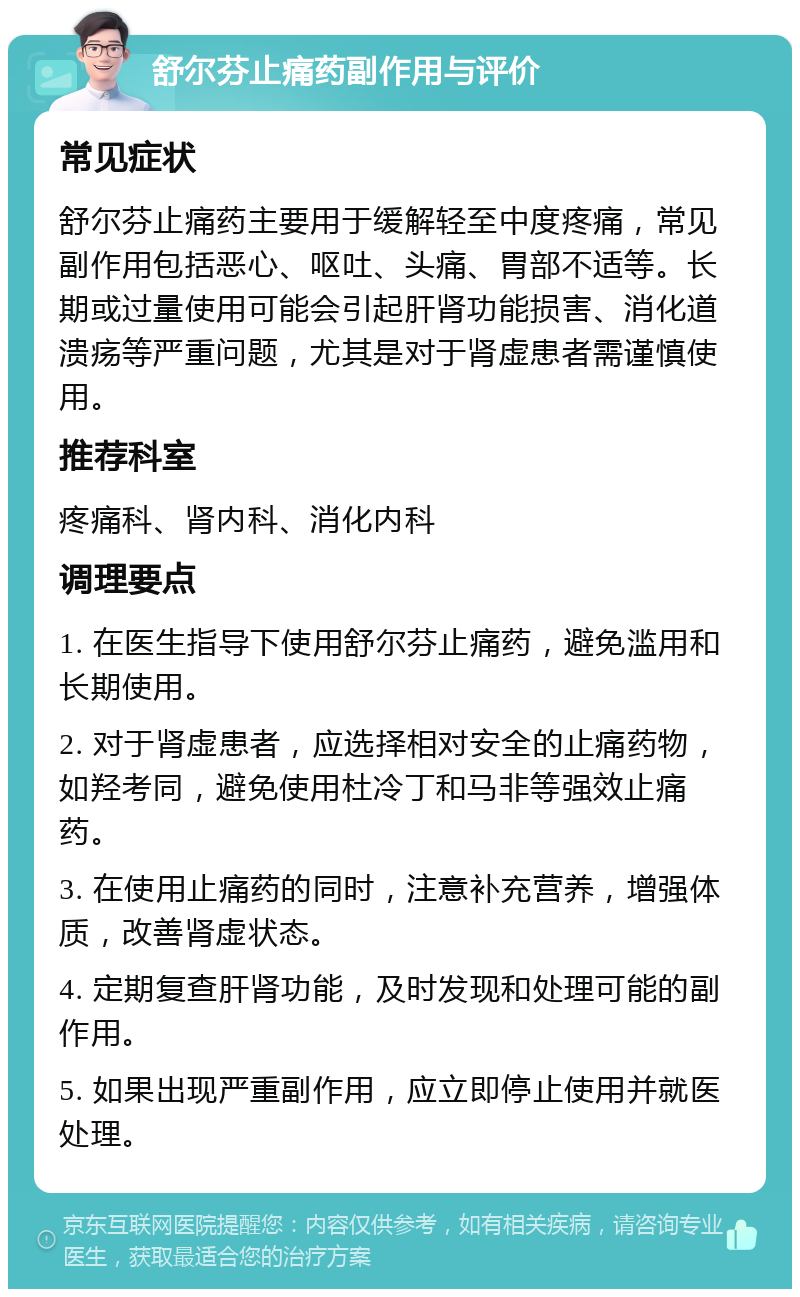 舒尔芬止痛药副作用与评价 常见症状 舒尔芬止痛药主要用于缓解轻至中度疼痛，常见副作用包括恶心、呕吐、头痛、胃部不适等。长期或过量使用可能会引起肝肾功能损害、消化道溃疡等严重问题，尤其是对于肾虚患者需谨慎使用。 推荐科室 疼痛科、肾内科、消化内科 调理要点 1. 在医生指导下使用舒尔芬止痛药，避免滥用和长期使用。 2. 对于肾虚患者，应选择相对安全的止痛药物，如羟考同，避免使用杜冷丁和马非等强效止痛药。 3. 在使用止痛药的同时，注意补充营养，增强体质，改善肾虚状态。 4. 定期复查肝肾功能，及时发现和处理可能的副作用。 5. 如果出现严重副作用，应立即停止使用并就医处理。