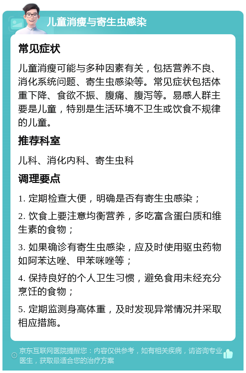 儿童消瘦与寄生虫感染 常见症状 儿童消瘦可能与多种因素有关，包括营养不良、消化系统问题、寄生虫感染等。常见症状包括体重下降、食欲不振、腹痛、腹泻等。易感人群主要是儿童，特别是生活环境不卫生或饮食不规律的儿童。 推荐科室 儿科、消化内科、寄生虫科 调理要点 1. 定期检查大便，明确是否有寄生虫感染； 2. 饮食上要注意均衡营养，多吃富含蛋白质和维生素的食物； 3. 如果确诊有寄生虫感染，应及时使用驱虫药物如阿苯达唑、甲苯咪唑等； 4. 保持良好的个人卫生习惯，避免食用未经充分烹饪的食物； 5. 定期监测身高体重，及时发现异常情况并采取相应措施。