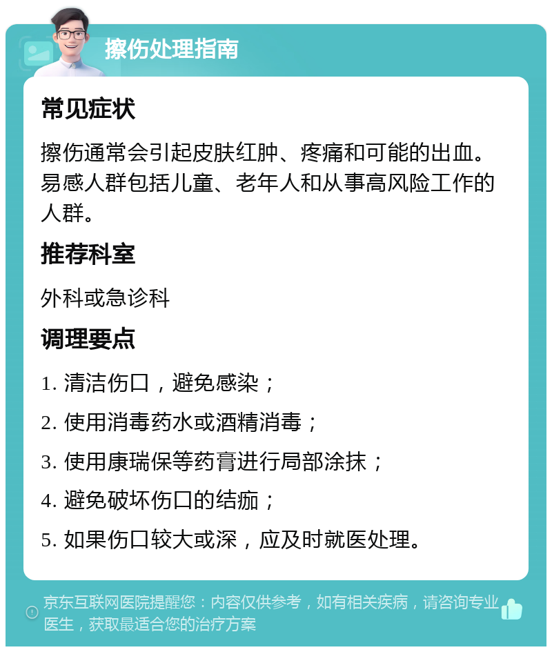 擦伤处理指南 常见症状 擦伤通常会引起皮肤红肿、疼痛和可能的出血。易感人群包括儿童、老年人和从事高风险工作的人群。 推荐科室 外科或急诊科 调理要点 1. 清洁伤口，避免感染； 2. 使用消毒药水或酒精消毒； 3. 使用康瑞保等药膏进行局部涂抹； 4. 避免破坏伤口的结痂； 5. 如果伤口较大或深，应及时就医处理。