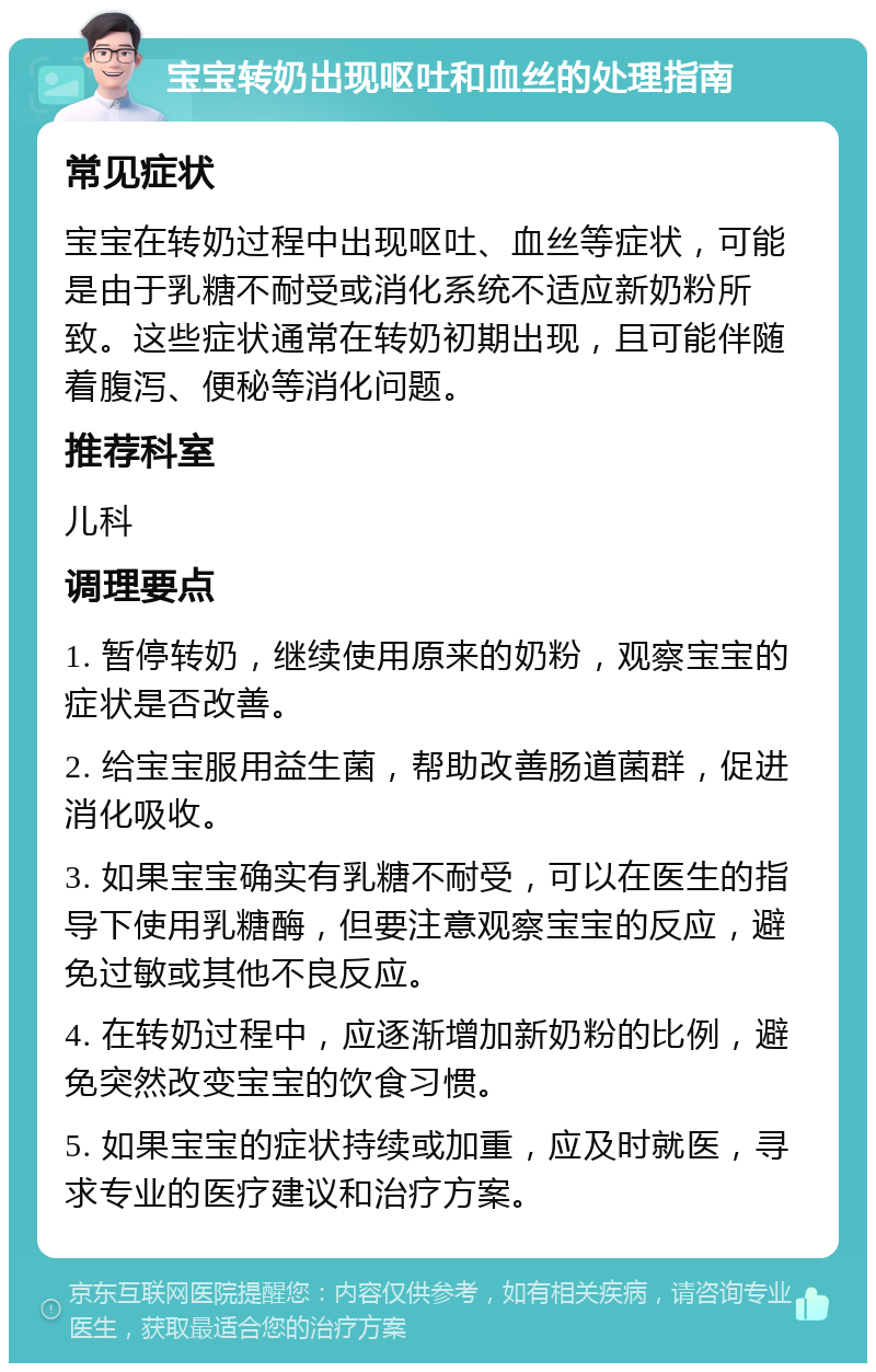 宝宝转奶出现呕吐和血丝的处理指南 常见症状 宝宝在转奶过程中出现呕吐、血丝等症状，可能是由于乳糖不耐受或消化系统不适应新奶粉所致。这些症状通常在转奶初期出现，且可能伴随着腹泻、便秘等消化问题。 推荐科室 儿科 调理要点 1. 暂停转奶，继续使用原来的奶粉，观察宝宝的症状是否改善。 2. 给宝宝服用益生菌，帮助改善肠道菌群，促进消化吸收。 3. 如果宝宝确实有乳糖不耐受，可以在医生的指导下使用乳糖酶，但要注意观察宝宝的反应，避免过敏或其他不良反应。 4. 在转奶过程中，应逐渐增加新奶粉的比例，避免突然改变宝宝的饮食习惯。 5. 如果宝宝的症状持续或加重，应及时就医，寻求专业的医疗建议和治疗方案。