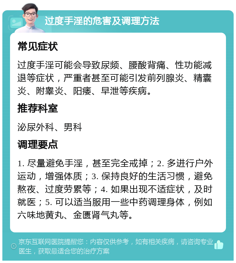 过度手淫的危害及调理方法 常见症状 过度手淫可能会导致尿频、腰酸背痛、性功能减退等症状，严重者甚至可能引发前列腺炎、精囊炎、附睾炎、阳痿、早泄等疾病。 推荐科室 泌尿外科、男科 调理要点 1. 尽量避免手淫，甚至完全戒掉；2. 多进行户外运动，增强体质；3. 保持良好的生活习惯，避免熬夜、过度劳累等；4. 如果出现不适症状，及时就医；5. 可以适当服用一些中药调理身体，例如六味地黄丸、金匮肾气丸等。