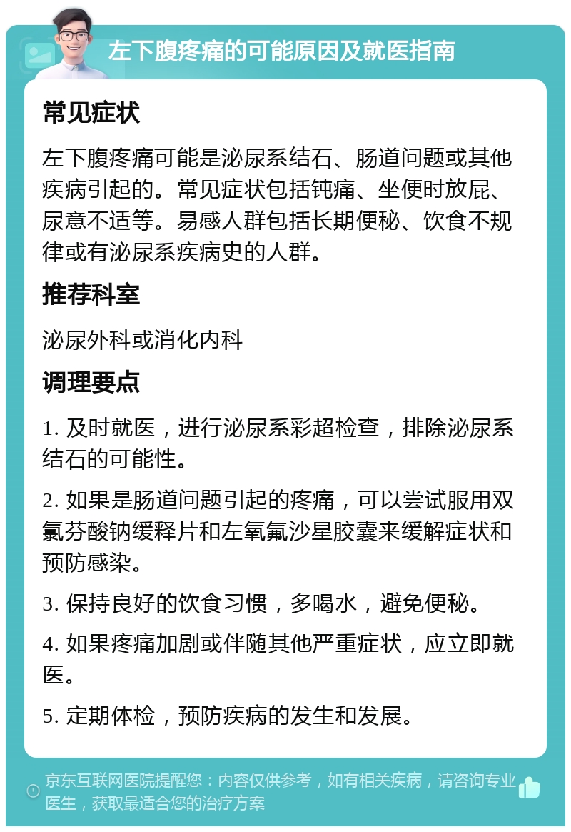 左下腹疼痛的可能原因及就医指南 常见症状 左下腹疼痛可能是泌尿系结石、肠道问题或其他疾病引起的。常见症状包括钝痛、坐便时放屁、尿意不适等。易感人群包括长期便秘、饮食不规律或有泌尿系疾病史的人群。 推荐科室 泌尿外科或消化内科 调理要点 1. 及时就医，进行泌尿系彩超检查，排除泌尿系结石的可能性。 2. 如果是肠道问题引起的疼痛，可以尝试服用双氯芬酸钠缓释片和左氧氟沙星胶囊来缓解症状和预防感染。 3. 保持良好的饮食习惯，多喝水，避免便秘。 4. 如果疼痛加剧或伴随其他严重症状，应立即就医。 5. 定期体检，预防疾病的发生和发展。