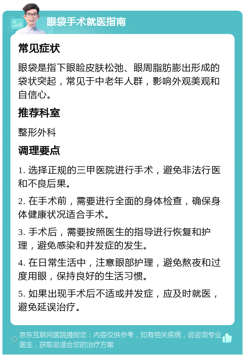 眼袋手术就医指南 常见症状 眼袋是指下眼睑皮肤松弛、眼周脂肪膨出形成的袋状突起，常见于中老年人群，影响外观美观和自信心。 推荐科室 整形外科 调理要点 1. 选择正规的三甲医院进行手术，避免非法行医和不良后果。 2. 在手术前，需要进行全面的身体检查，确保身体健康状况适合手术。 3. 手术后，需要按照医生的指导进行恢复和护理，避免感染和并发症的发生。 4. 在日常生活中，注意眼部护理，避免熬夜和过度用眼，保持良好的生活习惯。 5. 如果出现手术后不适或并发症，应及时就医，避免延误治疗。