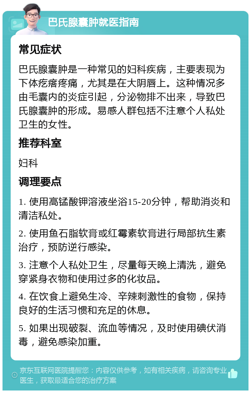 巴氏腺囊肿就医指南 常见症状 巴氏腺囊肿是一种常见的妇科疾病，主要表现为下体疙瘩疼痛，尤其是在大阴唇上。这种情况多由毛囊内的炎症引起，分泌物排不出来，导致巴氏腺囊肿的形成。易感人群包括不注意个人私处卫生的女性。 推荐科室 妇科 调理要点 1. 使用高锰酸钾溶液坐浴15-20分钟，帮助消炎和清洁私处。 2. 使用鱼石脂软膏或红霉素软膏进行局部抗生素治疗，预防逆行感染。 3. 注意个人私处卫生，尽量每天晚上清洗，避免穿紧身衣物和使用过多的化妆品。 4. 在饮食上避免生冷、辛辣刺激性的食物，保持良好的生活习惯和充足的休息。 5. 如果出现破裂、流血等情况，及时使用碘伏消毒，避免感染加重。