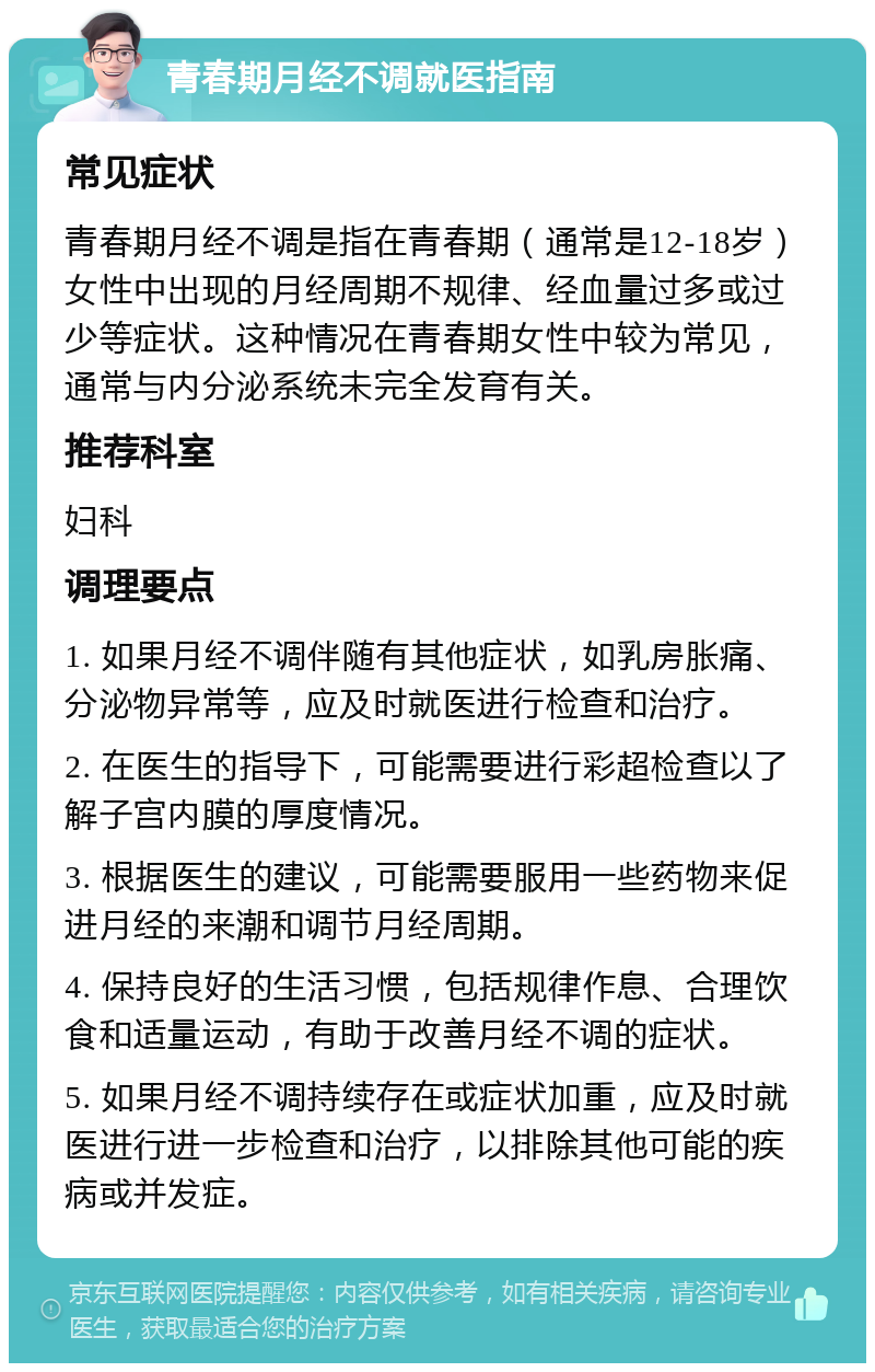 青春期月经不调就医指南 常见症状 青春期月经不调是指在青春期（通常是12-18岁）女性中出现的月经周期不规律、经血量过多或过少等症状。这种情况在青春期女性中较为常见，通常与内分泌系统未完全发育有关。 推荐科室 妇科 调理要点 1. 如果月经不调伴随有其他症状，如乳房胀痛、分泌物异常等，应及时就医进行检查和治疗。 2. 在医生的指导下，可能需要进行彩超检查以了解子宫内膜的厚度情况。 3. 根据医生的建议，可能需要服用一些药物来促进月经的来潮和调节月经周期。 4. 保持良好的生活习惯，包括规律作息、合理饮食和适量运动，有助于改善月经不调的症状。 5. 如果月经不调持续存在或症状加重，应及时就医进行进一步检查和治疗，以排除其他可能的疾病或并发症。