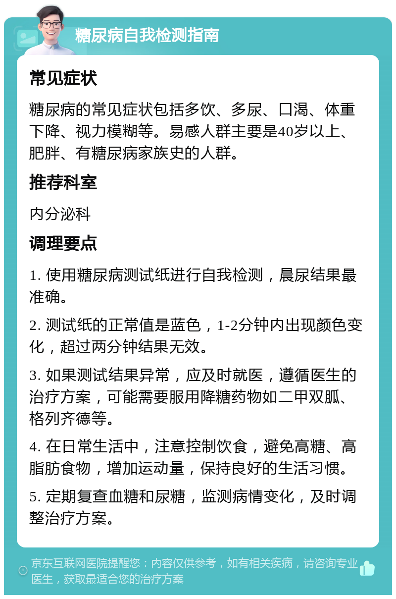 糖尿病自我检测指南 常见症状 糖尿病的常见症状包括多饮、多尿、口渴、体重下降、视力模糊等。易感人群主要是40岁以上、肥胖、有糖尿病家族史的人群。 推荐科室 内分泌科 调理要点 1. 使用糖尿病测试纸进行自我检测，晨尿结果最准确。 2. 测试纸的正常值是蓝色，1-2分钟内出现颜色变化，超过两分钟结果无效。 3. 如果测试结果异常，应及时就医，遵循医生的治疗方案，可能需要服用降糖药物如二甲双胍、格列齐德等。 4. 在日常生活中，注意控制饮食，避免高糖、高脂肪食物，增加运动量，保持良好的生活习惯。 5. 定期复查血糖和尿糖，监测病情变化，及时调整治疗方案。