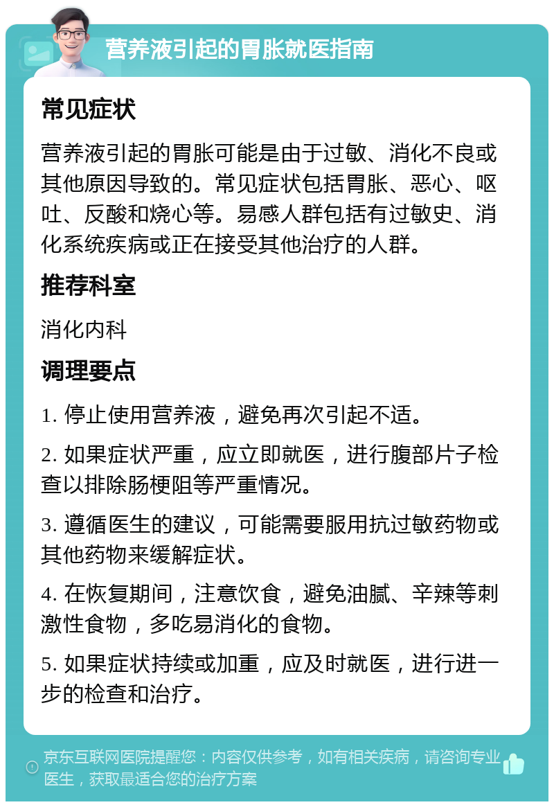 营养液引起的胃胀就医指南 常见症状 营养液引起的胃胀可能是由于过敏、消化不良或其他原因导致的。常见症状包括胃胀、恶心、呕吐、反酸和烧心等。易感人群包括有过敏史、消化系统疾病或正在接受其他治疗的人群。 推荐科室 消化内科 调理要点 1. 停止使用营养液，避免再次引起不适。 2. 如果症状严重，应立即就医，进行腹部片子检查以排除肠梗阻等严重情况。 3. 遵循医生的建议，可能需要服用抗过敏药物或其他药物来缓解症状。 4. 在恢复期间，注意饮食，避免油腻、辛辣等刺激性食物，多吃易消化的食物。 5. 如果症状持续或加重，应及时就医，进行进一步的检查和治疗。