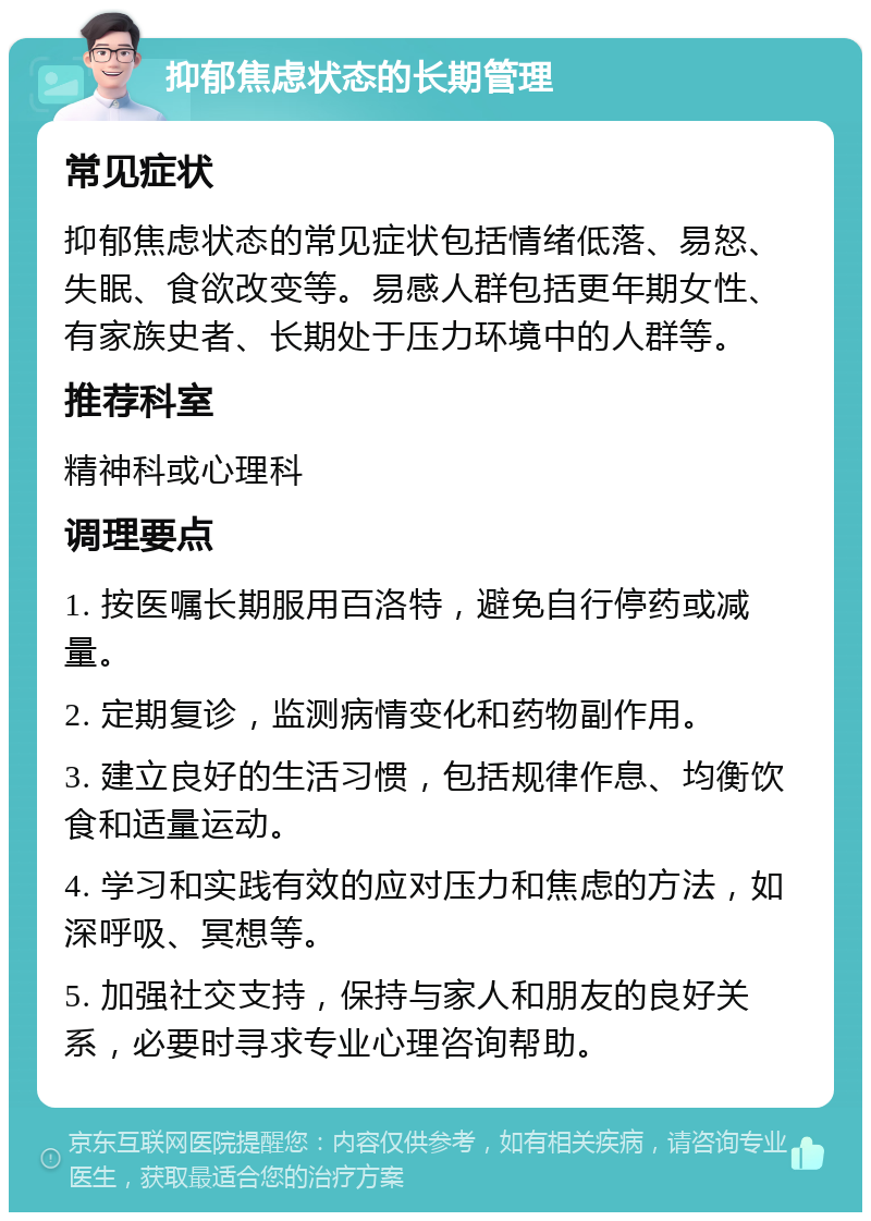 抑郁焦虑状态的长期管理 常见症状 抑郁焦虑状态的常见症状包括情绪低落、易怒、失眠、食欲改变等。易感人群包括更年期女性、有家族史者、长期处于压力环境中的人群等。 推荐科室 精神科或心理科 调理要点 1. 按医嘱长期服用百洛特，避免自行停药或减量。 2. 定期复诊，监测病情变化和药物副作用。 3. 建立良好的生活习惯，包括规律作息、均衡饮食和适量运动。 4. 学习和实践有效的应对压力和焦虑的方法，如深呼吸、冥想等。 5. 加强社交支持，保持与家人和朋友的良好关系，必要时寻求专业心理咨询帮助。