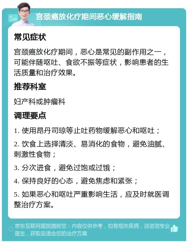 宫颈癌放化疗期间恶心缓解指南 常见症状 宫颈癌放化疗期间，恶心是常见的副作用之一，可能伴随呕吐、食欲不振等症状，影响患者的生活质量和治疗效果。 推荐科室 妇产科或肿瘤科 调理要点 1. 使用昂丹司琼等止吐药物缓解恶心和呕吐； 2. 饮食上选择清淡、易消化的食物，避免油腻、刺激性食物； 3. 分次进食，避免过饱或过饿； 4. 保持良好的心态，避免焦虑和紧张； 5. 如果恶心和呕吐严重影响生活，应及时就医调整治疗方案。