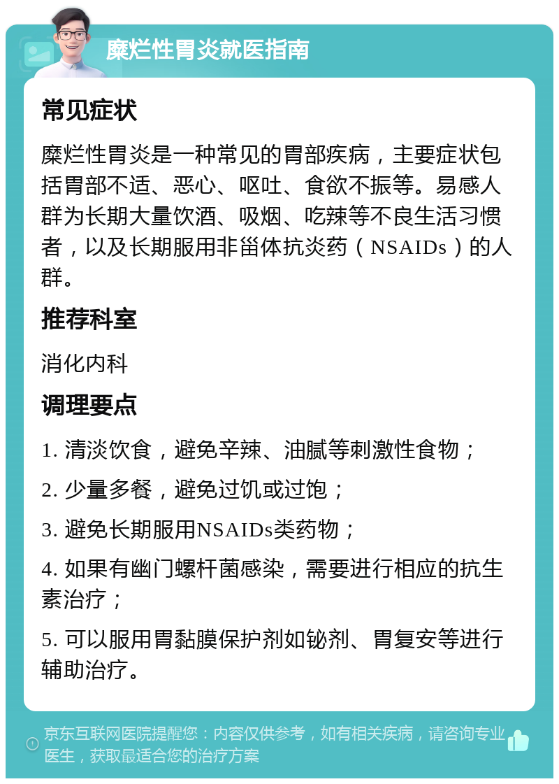 糜烂性胃炎就医指南 常见症状 糜烂性胃炎是一种常见的胃部疾病，主要症状包括胃部不适、恶心、呕吐、食欲不振等。易感人群为长期大量饮酒、吸烟、吃辣等不良生活习惯者，以及长期服用非甾体抗炎药（NSAIDs）的人群。 推荐科室 消化内科 调理要点 1. 清淡饮食，避免辛辣、油腻等刺激性食物； 2. 少量多餐，避免过饥或过饱； 3. 避免长期服用NSAIDs类药物； 4. 如果有幽门螺杆菌感染，需要进行相应的抗生素治疗； 5. 可以服用胃黏膜保护剂如铋剂、胃复安等进行辅助治疗。