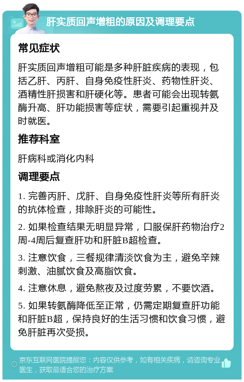 肝实质回声增粗的原因及调理要点 常见症状 肝实质回声增粗可能是多种肝脏疾病的表现，包括乙肝、丙肝、自身免疫性肝炎、药物性肝炎、酒精性肝损害和肝硬化等。患者可能会出现转氨酶升高、肝功能损害等症状，需要引起重视并及时就医。 推荐科室 肝病科或消化内科 调理要点 1. 完善丙肝、戊肝、自身免疫性肝炎等所有肝炎的抗体检查，排除肝炎的可能性。 2. 如果检查结果无明显异常，口服保肝药物治疗2周-4周后复查肝功和肝脏B超检查。 3. 注意饮食，三餐规律清淡饮食为主，避免辛辣刺激、油腻饮食及高脂饮食。 4. 注意休息，避免熬夜及过度劳累，不要饮酒。 5. 如果转氨酶降低至正常，仍需定期复查肝功能和肝脏B超，保持良好的生活习惯和饮食习惯，避免肝脏再次受损。