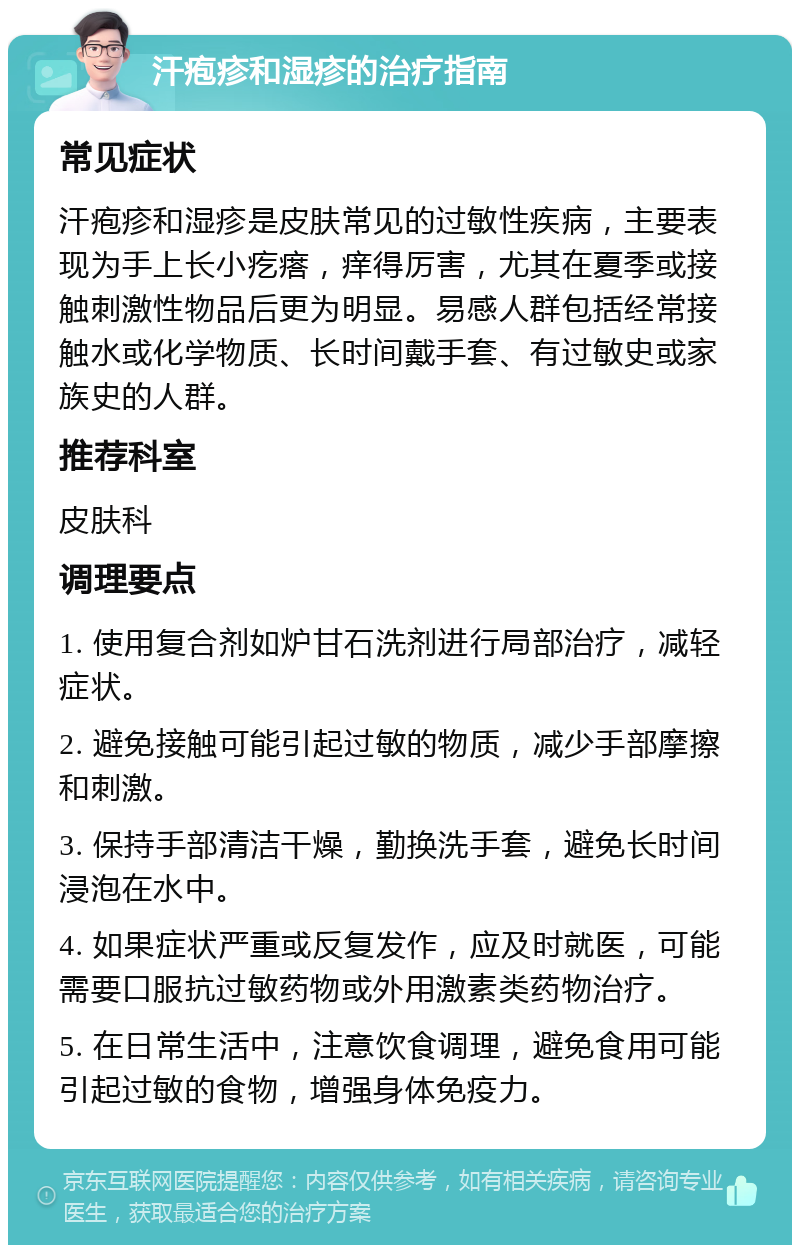 汗疱疹和湿疹的治疗指南 常见症状 汗疱疹和湿疹是皮肤常见的过敏性疾病，主要表现为手上长小疙瘩，痒得厉害，尤其在夏季或接触刺激性物品后更为明显。易感人群包括经常接触水或化学物质、长时间戴手套、有过敏史或家族史的人群。 推荐科室 皮肤科 调理要点 1. 使用复合剂如炉甘石洗剂进行局部治疗，减轻症状。 2. 避免接触可能引起过敏的物质，减少手部摩擦和刺激。 3. 保持手部清洁干燥，勤换洗手套，避免长时间浸泡在水中。 4. 如果症状严重或反复发作，应及时就医，可能需要口服抗过敏药物或外用激素类药物治疗。 5. 在日常生活中，注意饮食调理，避免食用可能引起过敏的食物，增强身体免疫力。