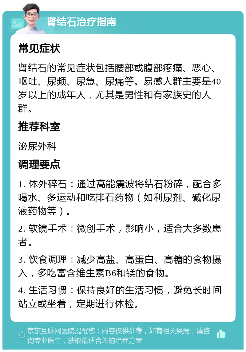 肾结石治疗指南 常见症状 肾结石的常见症状包括腰部或腹部疼痛、恶心、呕吐、尿频、尿急、尿痛等。易感人群主要是40岁以上的成年人，尤其是男性和有家族史的人群。 推荐科室 泌尿外科 调理要点 1. 体外碎石：通过高能震波将结石粉碎，配合多喝水、多运动和吃排石药物（如利尿剂、碱化尿液药物等）。 2. 软镜手术：微创手术，影响小，适合大多数患者。 3. 饮食调理：减少高盐、高蛋白、高糖的食物摄入，多吃富含维生素B6和镁的食物。 4. 生活习惯：保持良好的生活习惯，避免长时间站立或坐着，定期进行体检。