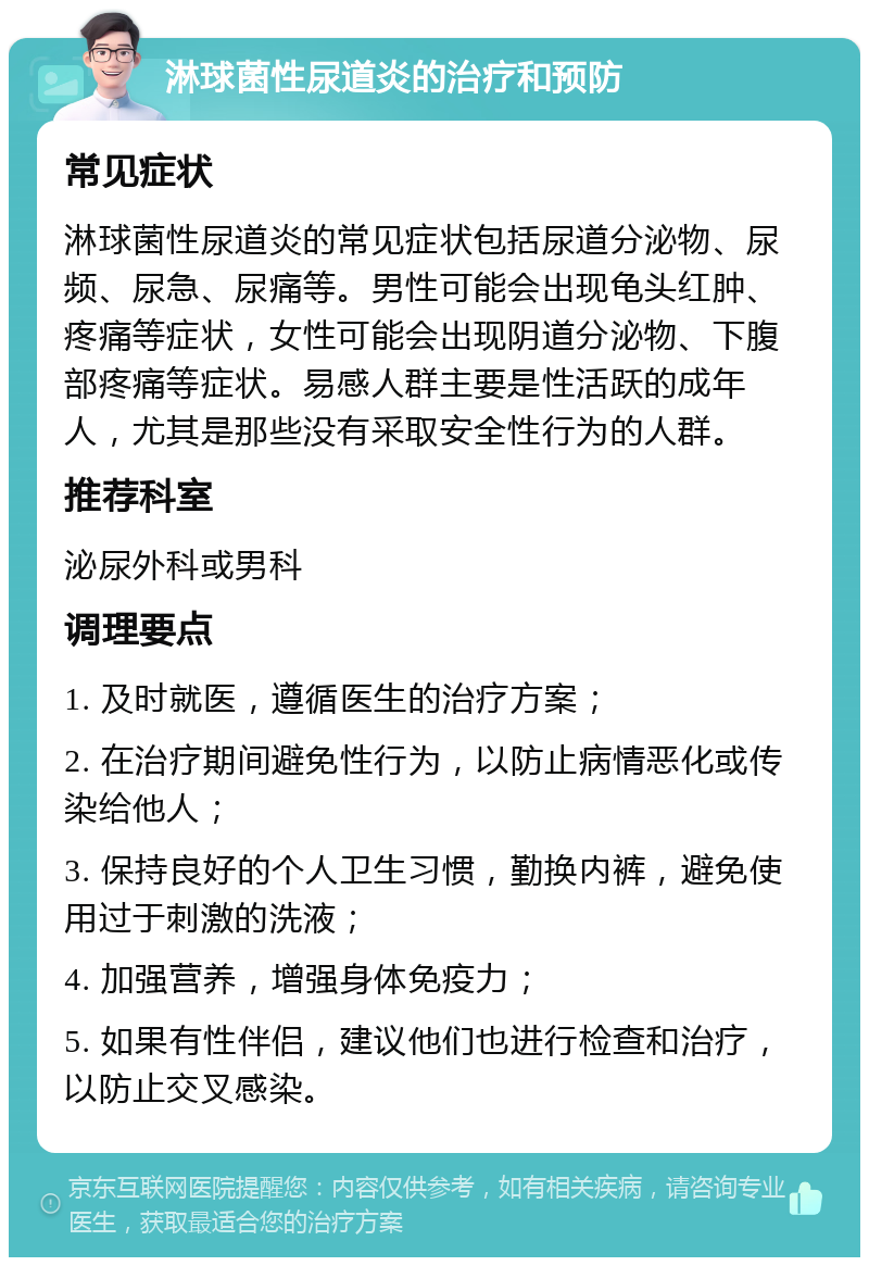 淋球菌性尿道炎的治疗和预防 常见症状 淋球菌性尿道炎的常见症状包括尿道分泌物、尿频、尿急、尿痛等。男性可能会出现龟头红肿、疼痛等症状，女性可能会出现阴道分泌物、下腹部疼痛等症状。易感人群主要是性活跃的成年人，尤其是那些没有采取安全性行为的人群。 推荐科室 泌尿外科或男科 调理要点 1. 及时就医，遵循医生的治疗方案； 2. 在治疗期间避免性行为，以防止病情恶化或传染给他人； 3. 保持良好的个人卫生习惯，勤换内裤，避免使用过于刺激的洗液； 4. 加强营养，增强身体免疫力； 5. 如果有性伴侣，建议他们也进行检查和治疗，以防止交叉感染。