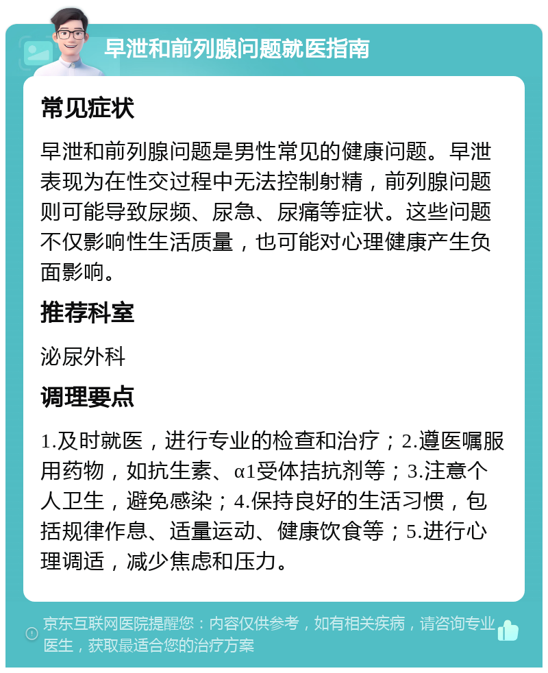 早泄和前列腺问题就医指南 常见症状 早泄和前列腺问题是男性常见的健康问题。早泄表现为在性交过程中无法控制射精，前列腺问题则可能导致尿频、尿急、尿痛等症状。这些问题不仅影响性生活质量，也可能对心理健康产生负面影响。 推荐科室 泌尿外科 调理要点 1.及时就医，进行专业的检查和治疗；2.遵医嘱服用药物，如抗生素、α1受体拮抗剂等；3.注意个人卫生，避免感染；4.保持良好的生活习惯，包括规律作息、适量运动、健康饮食等；5.进行心理调适，减少焦虑和压力。