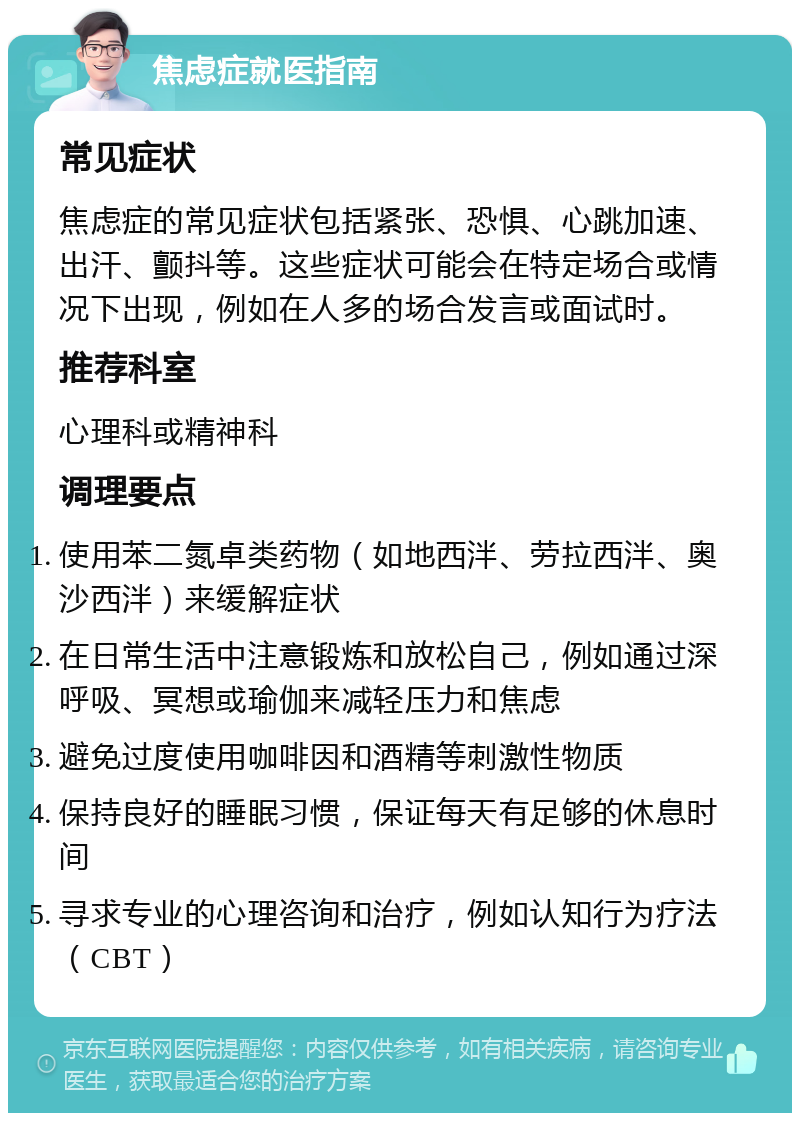 焦虑症就医指南 常见症状 焦虑症的常见症状包括紧张、恐惧、心跳加速、出汗、颤抖等。这些症状可能会在特定场合或情况下出现，例如在人多的场合发言或面试时。 推荐科室 心理科或精神科 调理要点 使用苯二氮卓类药物（如地西泮、劳拉西泮、奥沙西泮）来缓解症状 在日常生活中注意锻炼和放松自己，例如通过深呼吸、冥想或瑜伽来减轻压力和焦虑 避免过度使用咖啡因和酒精等刺激性物质 保持良好的睡眠习惯，保证每天有足够的休息时间 寻求专业的心理咨询和治疗，例如认知行为疗法（CBT）