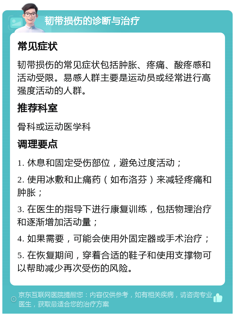 韧带损伤的诊断与治疗 常见症状 韧带损伤的常见症状包括肿胀、疼痛、酸疼感和活动受限。易感人群主要是运动员或经常进行高强度活动的人群。 推荐科室 骨科或运动医学科 调理要点 1. 休息和固定受伤部位，避免过度活动； 2. 使用冰敷和止痛药（如布洛芬）来减轻疼痛和肿胀； 3. 在医生的指导下进行康复训练，包括物理治疗和逐渐增加活动量； 4. 如果需要，可能会使用外固定器或手术治疗； 5. 在恢复期间，穿着合适的鞋子和使用支撑物可以帮助减少再次受伤的风险。