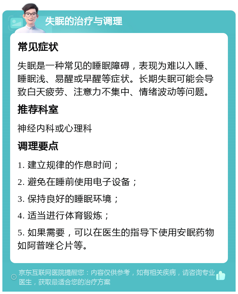 失眠的治疗与调理 常见症状 失眠是一种常见的睡眠障碍，表现为难以入睡、睡眠浅、易醒或早醒等症状。长期失眠可能会导致白天疲劳、注意力不集中、情绪波动等问题。 推荐科室 神经内科或心理科 调理要点 1. 建立规律的作息时间； 2. 避免在睡前使用电子设备； 3. 保持良好的睡眠环境； 4. 适当进行体育锻炼； 5. 如果需要，可以在医生的指导下使用安眠药物如阿普唑仑片等。