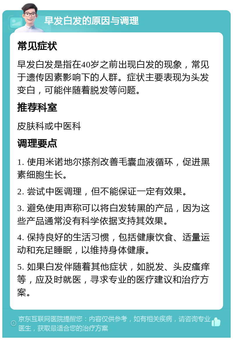 早发白发的原因与调理 常见症状 早发白发是指在40岁之前出现白发的现象，常见于遗传因素影响下的人群。症状主要表现为头发变白，可能伴随着脱发等问题。 推荐科室 皮肤科或中医科 调理要点 1. 使用米诺地尔搽剂改善毛囊血液循环，促进黑素细胞生长。 2. 尝试中医调理，但不能保证一定有效果。 3. 避免使用声称可以将白发转黑的产品，因为这些产品通常没有科学依据支持其效果。 4. 保持良好的生活习惯，包括健康饮食、适量运动和充足睡眠，以维持身体健康。 5. 如果白发伴随着其他症状，如脱发、头皮瘙痒等，应及时就医，寻求专业的医疗建议和治疗方案。