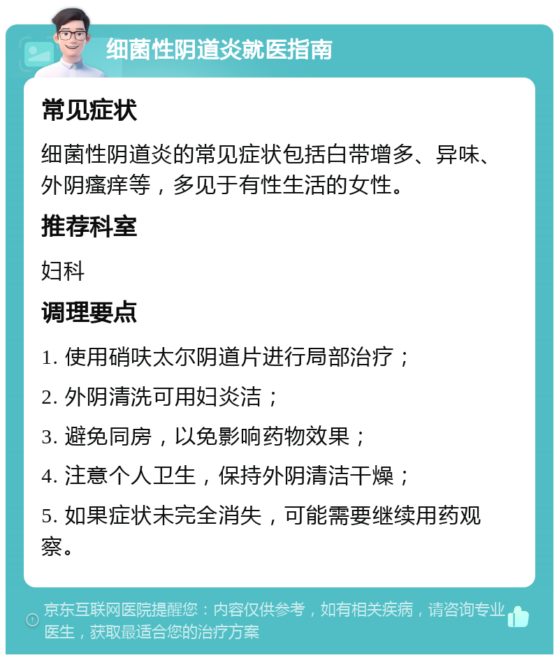 细菌性阴道炎就医指南 常见症状 细菌性阴道炎的常见症状包括白带增多、异味、外阴瘙痒等，多见于有性生活的女性。 推荐科室 妇科 调理要点 1. 使用硝呋太尔阴道片进行局部治疗； 2. 外阴清洗可用妇炎洁； 3. 避免同房，以免影响药物效果； 4. 注意个人卫生，保持外阴清洁干燥； 5. 如果症状未完全消失，可能需要继续用药观察。