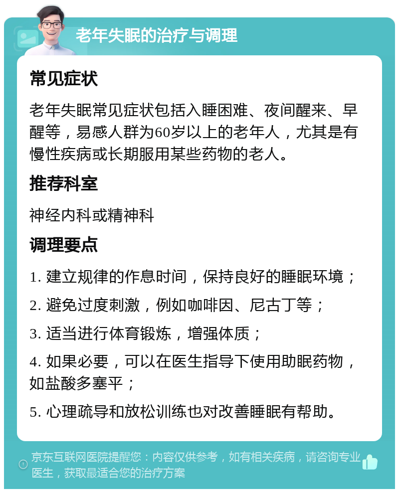 老年失眠的治疗与调理 常见症状 老年失眠常见症状包括入睡困难、夜间醒来、早醒等，易感人群为60岁以上的老年人，尤其是有慢性疾病或长期服用某些药物的老人。 推荐科室 神经内科或精神科 调理要点 1. 建立规律的作息时间，保持良好的睡眠环境； 2. 避免过度刺激，例如咖啡因、尼古丁等； 3. 适当进行体育锻炼，增强体质； 4. 如果必要，可以在医生指导下使用助眠药物，如盐酸多塞平； 5. 心理疏导和放松训练也对改善睡眠有帮助。