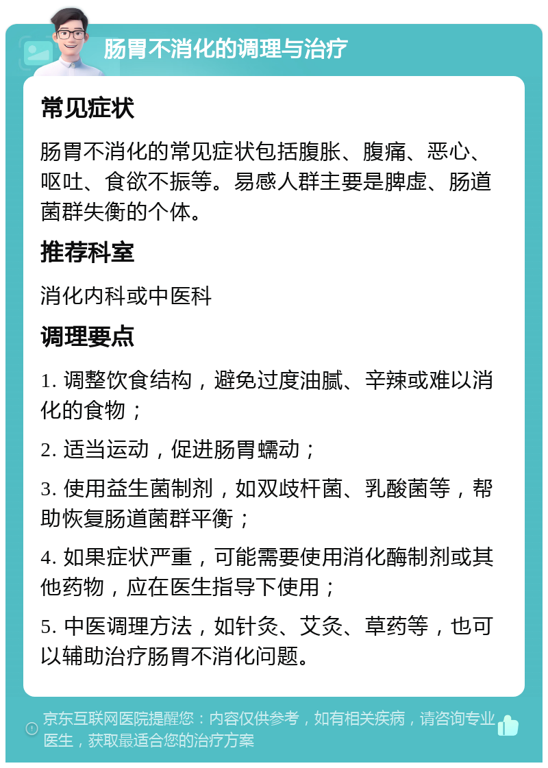 肠胃不消化的调理与治疗 常见症状 肠胃不消化的常见症状包括腹胀、腹痛、恶心、呕吐、食欲不振等。易感人群主要是脾虚、肠道菌群失衡的个体。 推荐科室 消化内科或中医科 调理要点 1. 调整饮食结构，避免过度油腻、辛辣或难以消化的食物； 2. 适当运动，促进肠胃蠕动； 3. 使用益生菌制剂，如双歧杆菌、乳酸菌等，帮助恢复肠道菌群平衡； 4. 如果症状严重，可能需要使用消化酶制剂或其他药物，应在医生指导下使用； 5. 中医调理方法，如针灸、艾灸、草药等，也可以辅助治疗肠胃不消化问题。