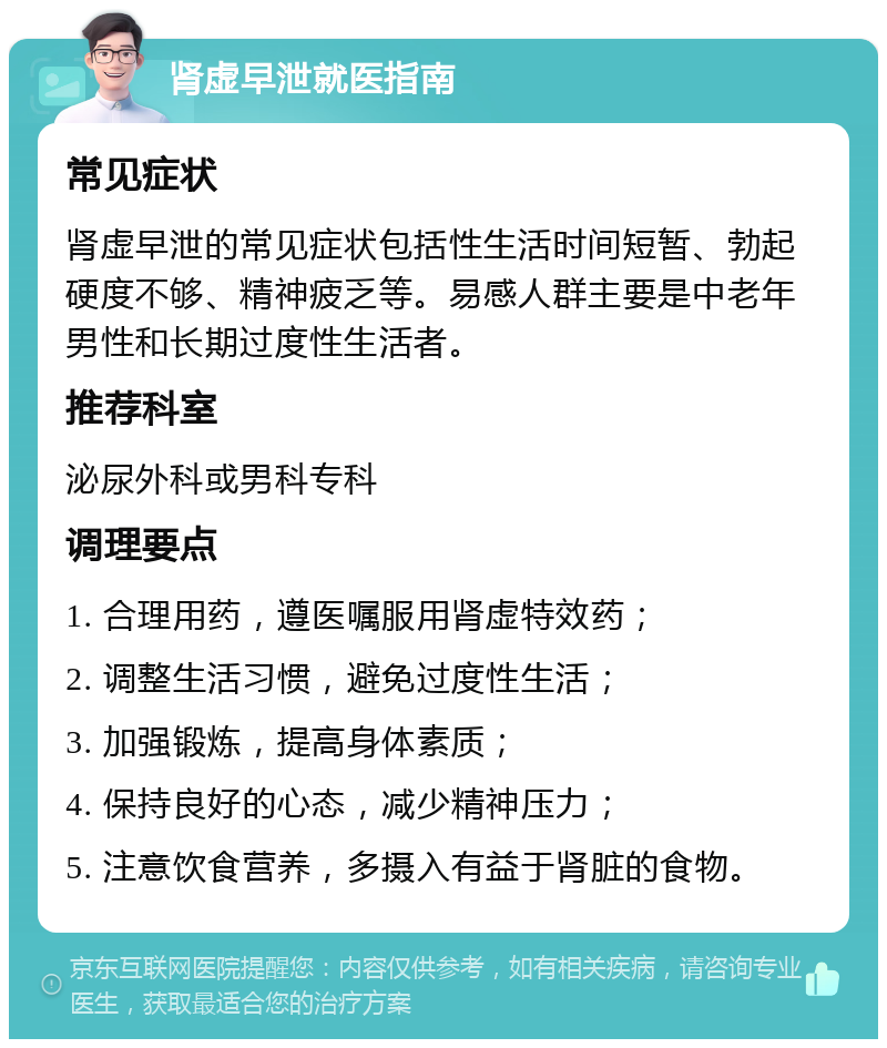 肾虚早泄就医指南 常见症状 肾虚早泄的常见症状包括性生活时间短暂、勃起硬度不够、精神疲乏等。易感人群主要是中老年男性和长期过度性生活者。 推荐科室 泌尿外科或男科专科 调理要点 1. 合理用药，遵医嘱服用肾虚特效药； 2. 调整生活习惯，避免过度性生活； 3. 加强锻炼，提高身体素质； 4. 保持良好的心态，减少精神压力； 5. 注意饮食营养，多摄入有益于肾脏的食物。