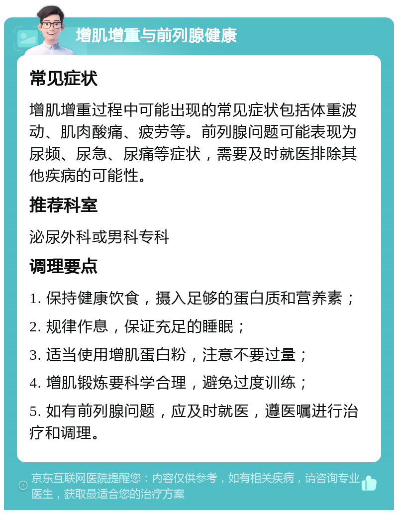 增肌增重与前列腺健康 常见症状 增肌增重过程中可能出现的常见症状包括体重波动、肌肉酸痛、疲劳等。前列腺问题可能表现为尿频、尿急、尿痛等症状，需要及时就医排除其他疾病的可能性。 推荐科室 泌尿外科或男科专科 调理要点 1. 保持健康饮食，摄入足够的蛋白质和营养素； 2. 规律作息，保证充足的睡眠； 3. 适当使用增肌蛋白粉，注意不要过量； 4. 增肌锻炼要科学合理，避免过度训练； 5. 如有前列腺问题，应及时就医，遵医嘱进行治疗和调理。