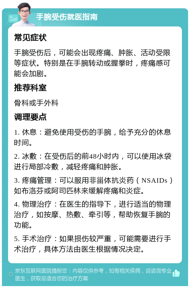 手腕受伤就医指南 常见症状 手腕受伤后，可能会出现疼痛、肿胀、活动受限等症状。特别是在手腕转动或握拳时，疼痛感可能会加剧。 推荐科室 骨科或手外科 调理要点 1. 休息：避免使用受伤的手腕，给予充分的休息时间。 2. 冰敷：在受伤后的前48小时内，可以使用冰袋进行局部冷敷，减轻疼痛和肿胀。 3. 疼痛管理：可以服用非甾体抗炎药（NSAIDs）如布洛芬或阿司匹林来缓解疼痛和炎症。 4. 物理治疗：在医生的指导下，进行适当的物理治疗，如按摩、热敷、牵引等，帮助恢复手腕的功能。 5. 手术治疗：如果损伤较严重，可能需要进行手术治疗，具体方法由医生根据情况决定。