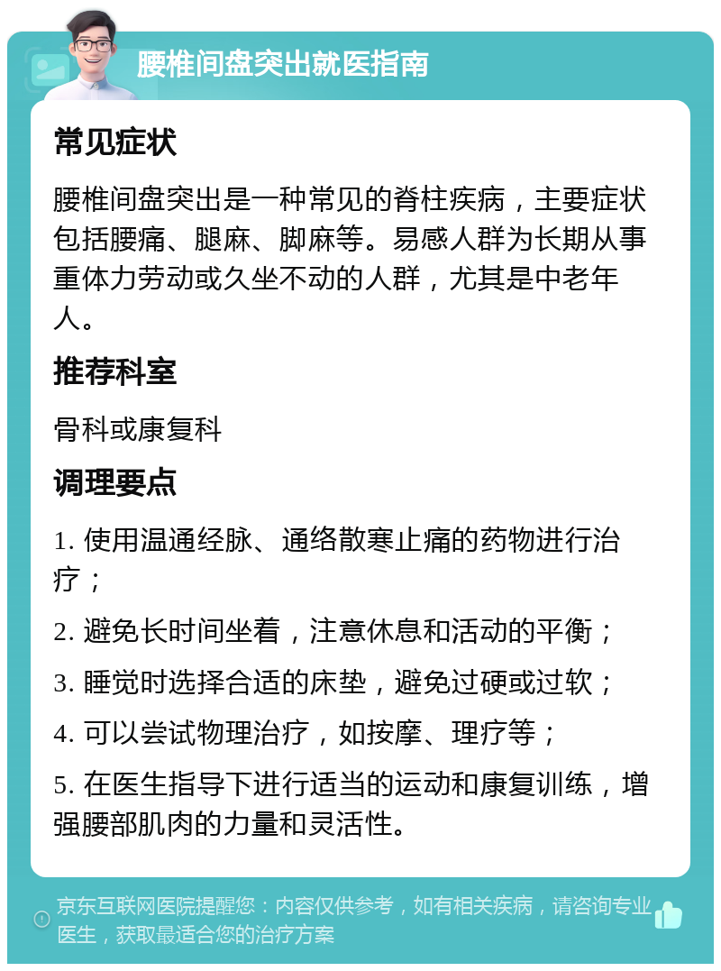 腰椎间盘突出就医指南 常见症状 腰椎间盘突出是一种常见的脊柱疾病，主要症状包括腰痛、腿麻、脚麻等。易感人群为长期从事重体力劳动或久坐不动的人群，尤其是中老年人。 推荐科室 骨科或康复科 调理要点 1. 使用温通经脉、通络散寒止痛的药物进行治疗； 2. 避免长时间坐着，注意休息和活动的平衡； 3. 睡觉时选择合适的床垫，避免过硬或过软； 4. 可以尝试物理治疗，如按摩、理疗等； 5. 在医生指导下进行适当的运动和康复训练，增强腰部肌肉的力量和灵活性。